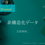《 iパス用語解説》非構造化データとは何か。大まかな説明付き。IT / ICT Glossary「IT担当者からのファーストリポート」